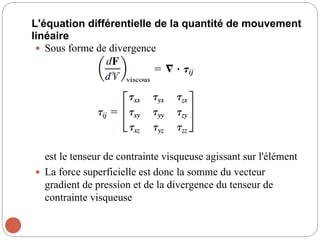 L'équation différentielle de la quantité de mouvement
linéaire
 Sous forme de divergence
est le tenseur de contrainte visqueuse agissant sur l'élément
 La force superficielle est donc la somme du vecteur
gradient de pression et de la divergence du tenseur de
contrainte visqueuse
 