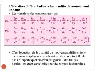 L'équation différentielle de la quantité de mouvement
linéaire
 Les équations des composantes sont
 C'est l'équation de la quantité de mouvement différentielle
dans toute sa splendeur, et elle est valable pour tout fluide
dans n'importe quel mouvement général, des fluides
particuliers étant caractérisés par des termes de contrainte
 