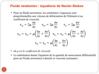 Fluide newtonien : équations de Navier-Stokes
 Pour un fluide newtonien, les contraintes visqueuses sont
proportionnelles aux vitesses de déformation de l'élément et au
coefficient de viscosité.
 où μ est le coefficient de viscosité
 La substitution donne l'équation de la quantité de mouvement différentielle
pour un Fluide newtonien à densité et viscosité constantes :
 