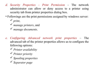 d. Security Properties – Print Permission – The network
administrator can allow or deny access to a printer using
security tab from printer properties dialog box.
• Followings are the print permissions assigned by windows server:
 print,
 manage printers, and
 manage documents.
e. Configuring Advanced network print properties – The
advanced tab of the printer properties allows us to configure the
following options:
 Printer availability
 Printer priority
 Spooling properties
 Separator page
 