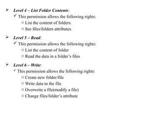  Level 4 – List Folder Contents:
 This permission allows the following rights:
o List the content of folders.
o See files/folders attributes.
 Level 5 – Read:
 This permission allows the following rights:
o List the content of folder
o Read the data in a folder’s files
 Level 6 – Write:
 This permission allows the following rights:
o Create new folder/file
o Write data to the file
o Overwrite a file(modify a file)
o Change files/folder’s attribute
 