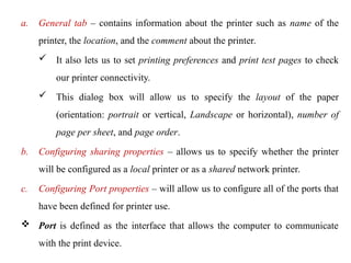 a. General tab – contains information about the printer such as name of the
printer, the location, and the comment about the printer.
 It also lets us to set printing preferences and print test pages to check
our printer connectivity.
 This dialog box will allow us to specify the layout of the paper
(orientation: portrait or vertical, Landscape or horizontal), number of
page per sheet, and page order.
b. Configuring sharing properties – allows us to specify whether the printer
will be configured as a local printer or as a shared network printer.
c. Configuring Port properties – will allow us to configure all of the ports that
have been defined for printer use.
 Port is defined as the interface that allows the computer to communicate
with the print device.
 