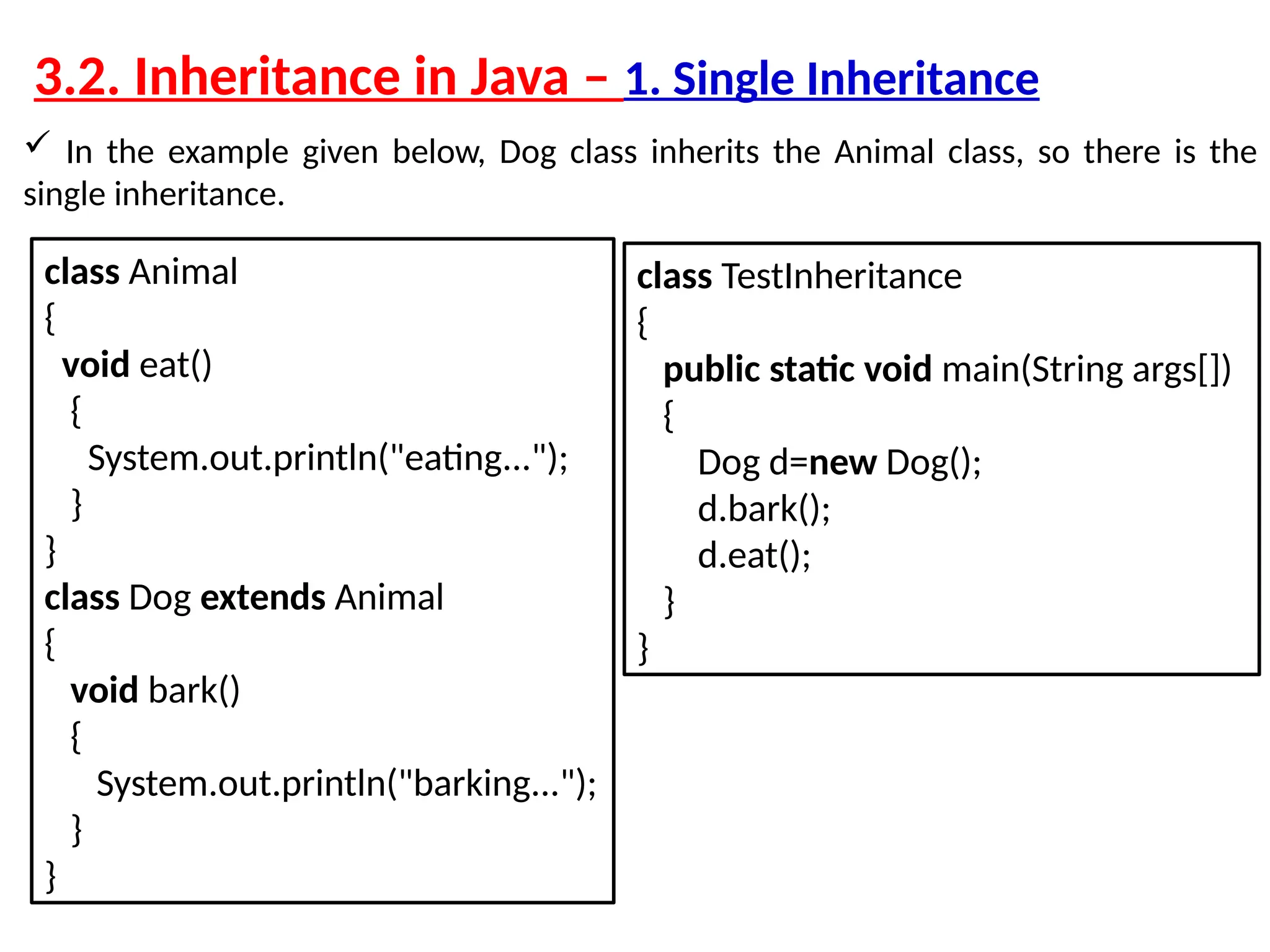 3.2. Inheritance in Java – 1. Single Inheritance  In the example given below, Dog class inherits the Animal class, so there is the single inheritance. class Animal { void eat() { System.out.println("eating..."); } } class Dog extends Animal { void bark() { System.out.println("barking..."); } } class TestInheritance { public static void main(String args[]) { Dog d=new Dog(); d.bark(); d.eat(); } } 