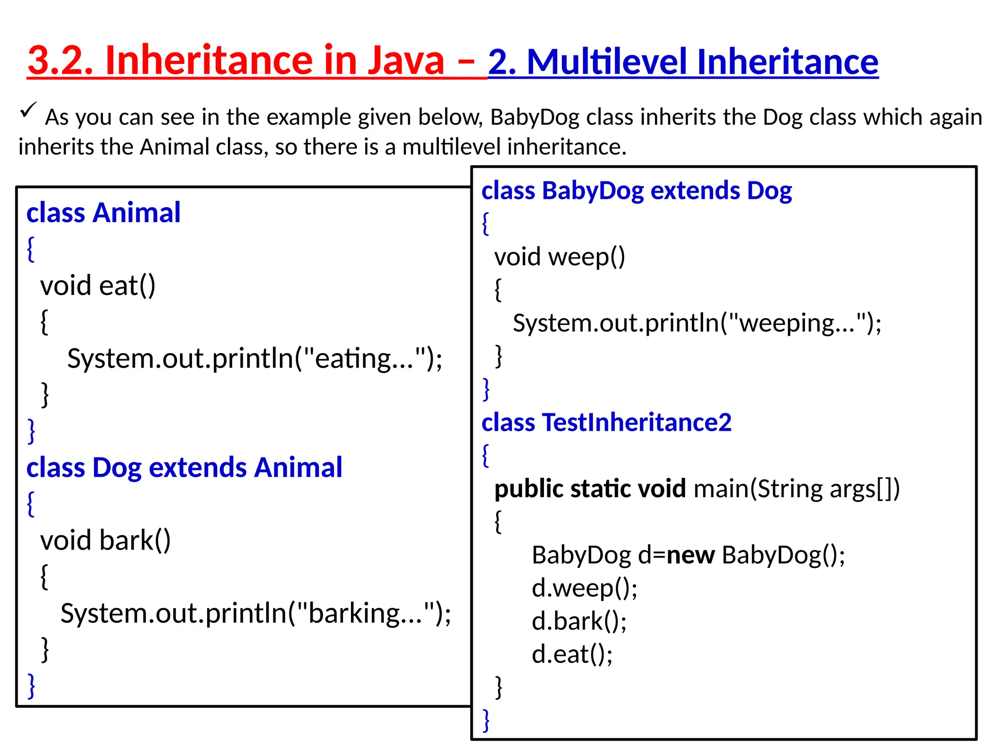  As you can see in the example given below, BabyDog class inherits the Dog class which again inherits the Animal class, so there is a multilevel inheritance. class Animal { void eat() { System.out.println("eating..."); } } class Dog extends Animal { void bark() { System.out.println("barking..."); } } class BabyDog extends Dog { void weep() { System.out.println("weeping..."); } } class TestInheritance2 { public static void main(String args[]) { BabyDog d=new BabyDog(); d.weep(); d.bark(); d.eat(); } } 3.2. Inheritance in Java – 2. Multilevel Inheritance 