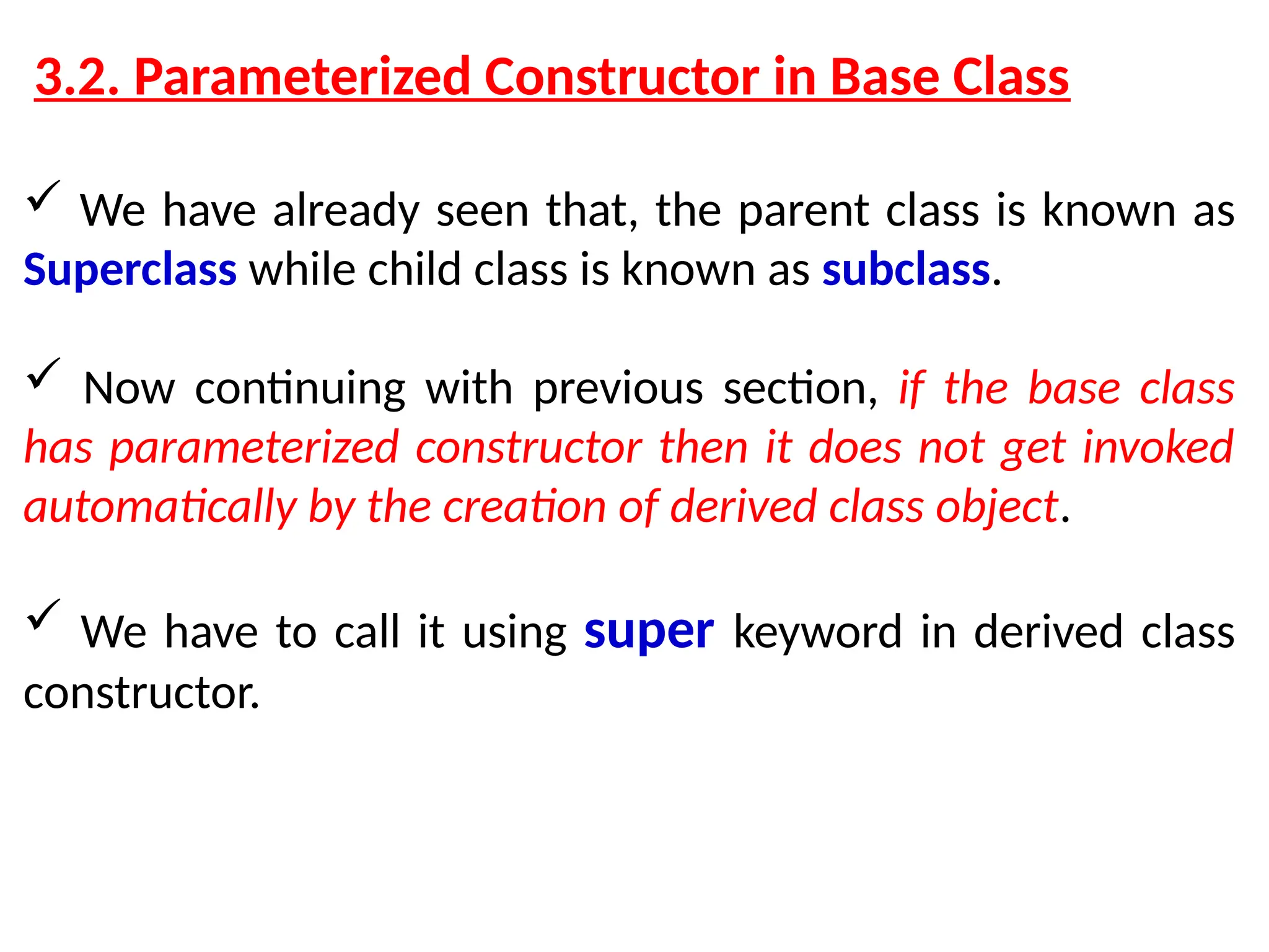 3.2. Parameterized Constructor in Base Class  We have already seen that, the parent class is known as Superclass while child class is known as subclass.  Now continuing with previous section, if the base class has parameterized constructor then it does not get invoked automatically by the creation of derived class object.  We have to call it using super keyword in derived class constructor. 