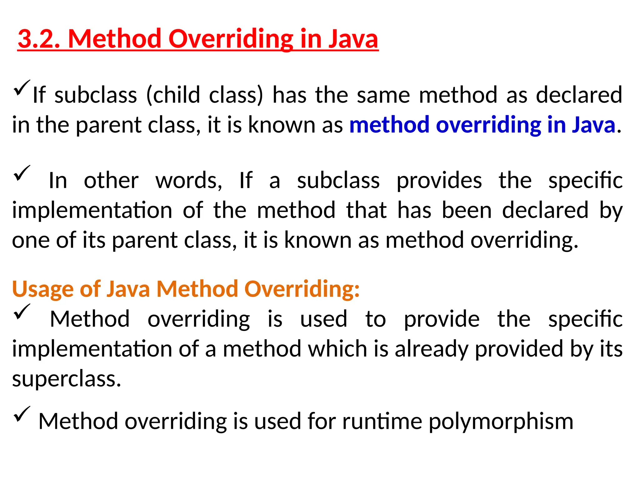 3.2. Method Overriding in Java If subclass (child class) has the same method as declared in the parent class, it is known as method overriding in Java.  In other words, If a subclass provides the specific implementation of the method that has been declared by one of its parent class, it is known as method overriding. Usage of Java Method Overriding:  Method overriding is used to provide the specific implementation of a method which is already provided by its superclass.  Method overriding is used for runtime polymorphism 