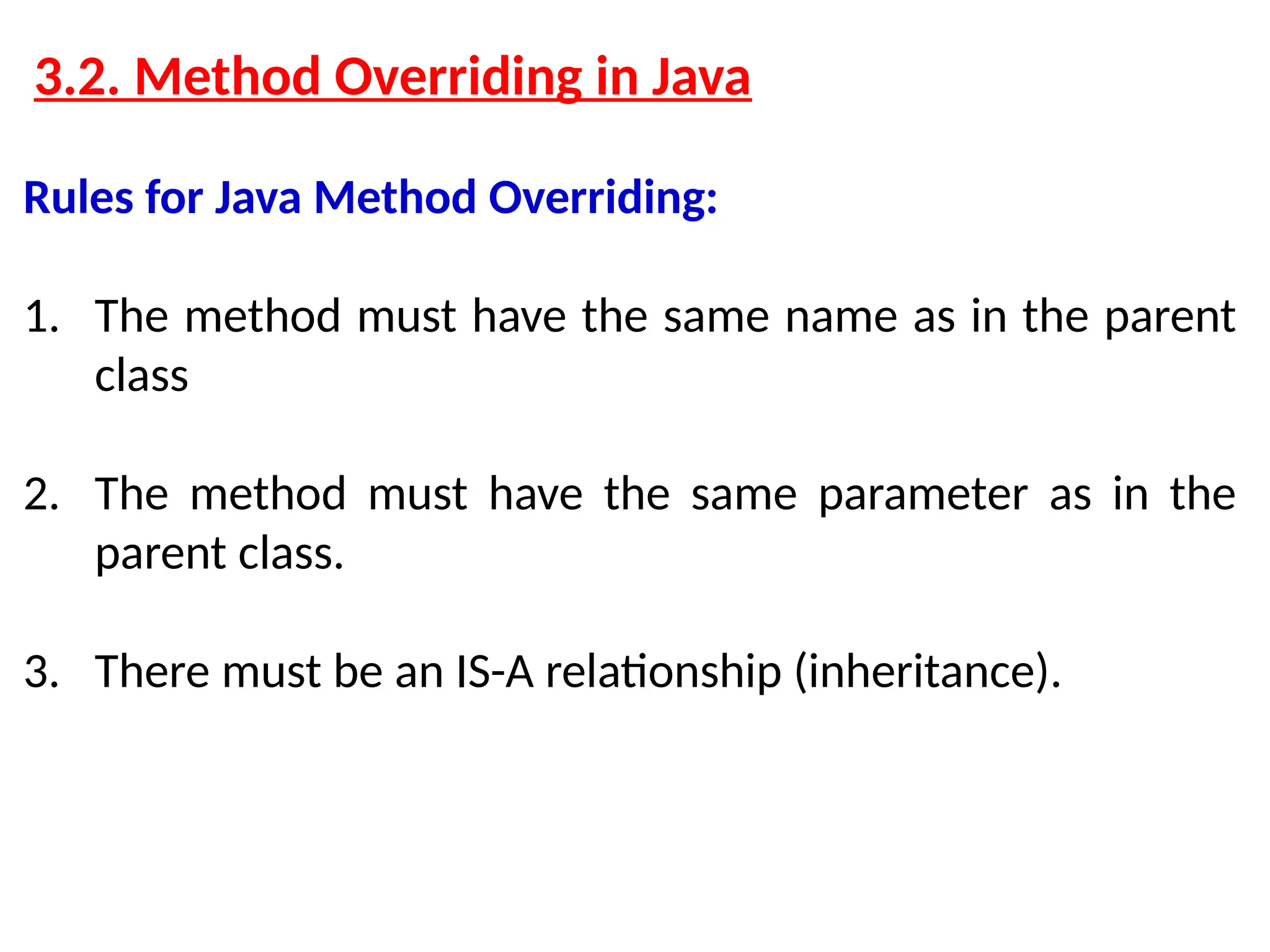 3.2. Method Overriding in Java Rules for Java Method Overriding: 1. The method must have the same name as in the parent class 2. The method must have the same parameter as in the parent class. 3. There must be an IS-A relationship (inheritance). 