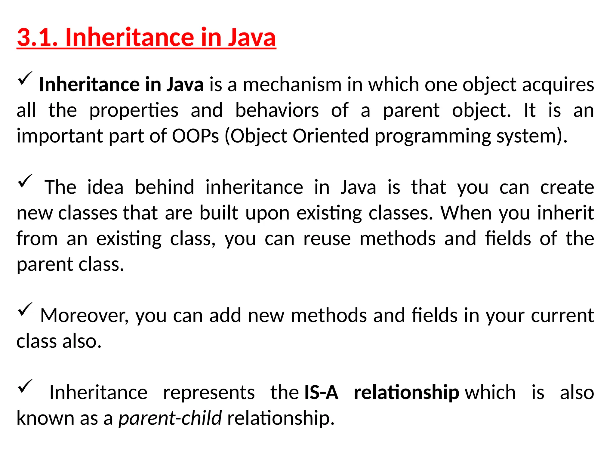 3.1. Inheritance in Java  Inheritance in Java is a mechanism in which one object acquires all the properties and behaviors of a parent object. It is an important part of OOPs (Object Oriented programming system).  The idea behind inheritance in Java is that you can create new classes that are built upon existing classes. When you inherit from an existing class, you can reuse methods and fields of the parent class.  Moreover, you can add new methods and fields in your current class also.  Inheritance represents the IS-A relationship which is also known as a parent-child relationship. 
