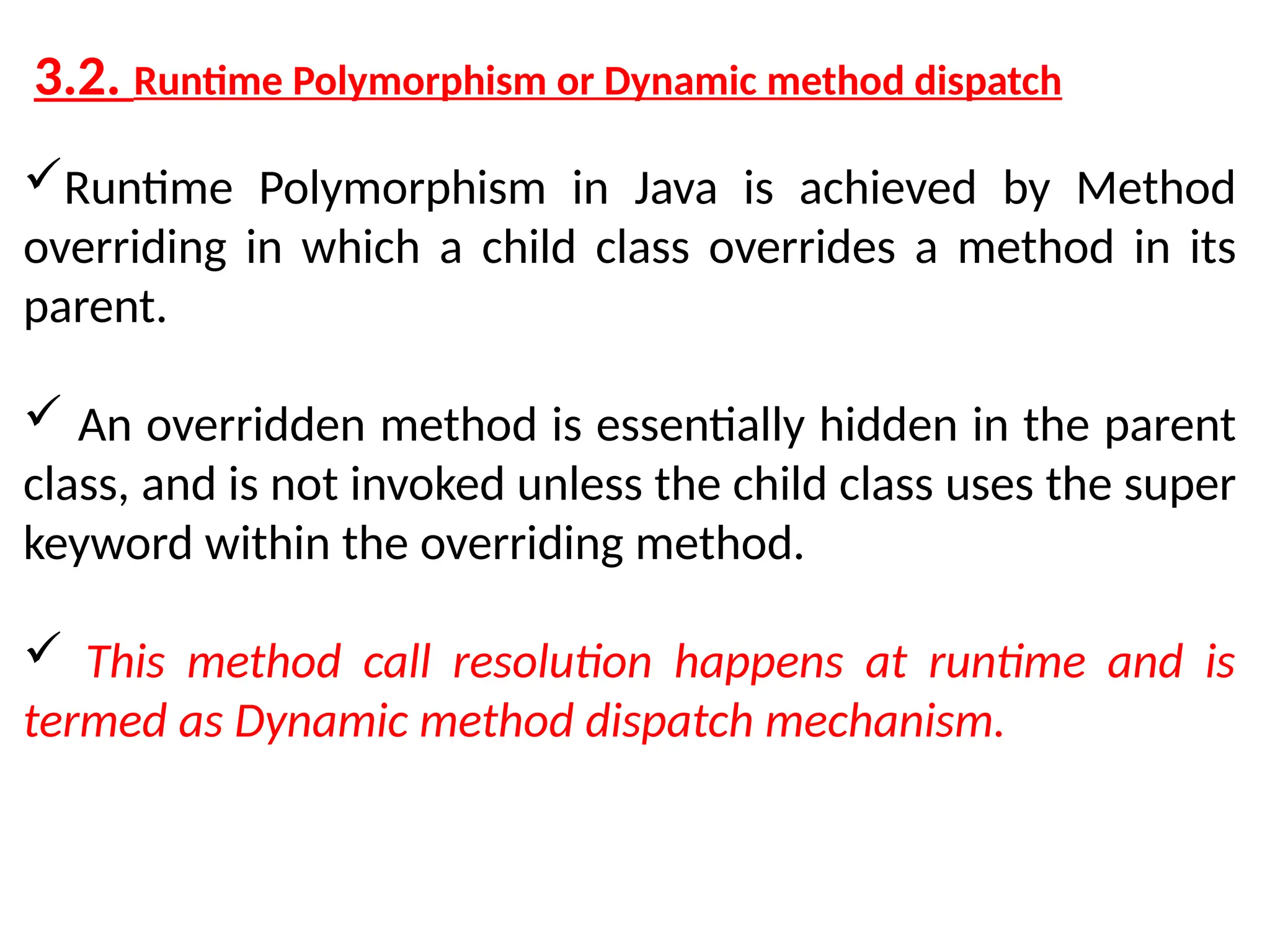 3.2. Runtime Polymorphism or Dynamic method dispatch Runtime Polymorphism in Java is achieved by Method overriding in which a child class overrides a method in its parent.  An overridden method is essentially hidden in the parent class, and is not invoked unless the child class uses the super keyword within the overriding method.  This method call resolution happens at runtime and is termed as Dynamic method dispatch mechanism. 