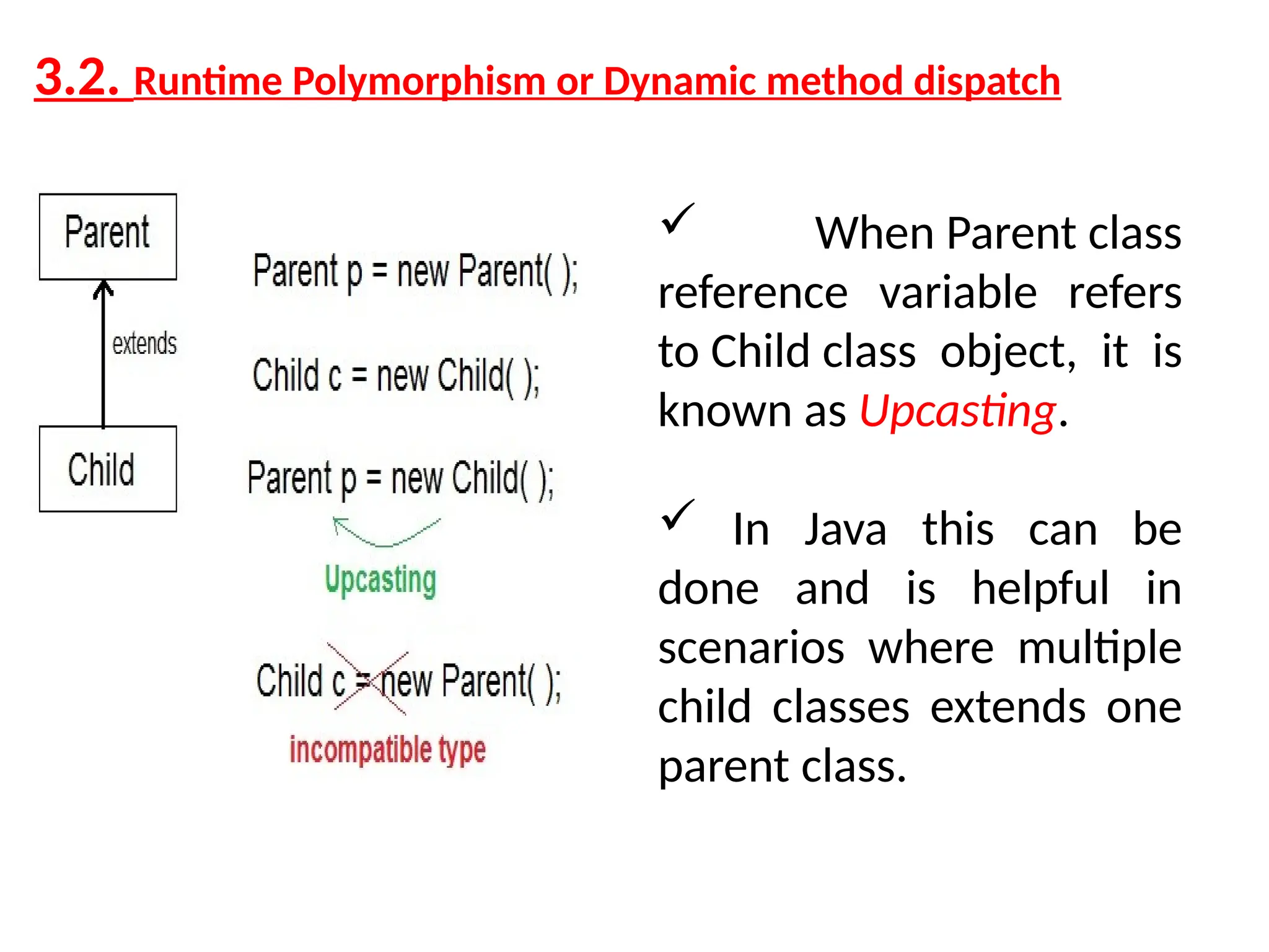 3.2. Runtime Polymorphism or Dynamic method dispatch  When Parent class reference variable refers to Child class object, it is known as Upcasting.  In Java this can be done and is helpful in scenarios where multiple child classes extends one parent class. 