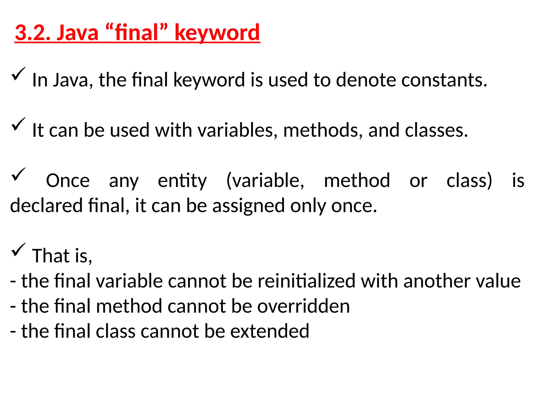 3.2. Java “final” keyword  In Java, the final keyword is used to denote constants.  It can be used with variables, methods, and classes.  Once any entity (variable, method or class) is declared final, it can be assigned only once.  That is, - the final variable cannot be reinitialized with another value - the final method cannot be overridden - the final class cannot be extended 