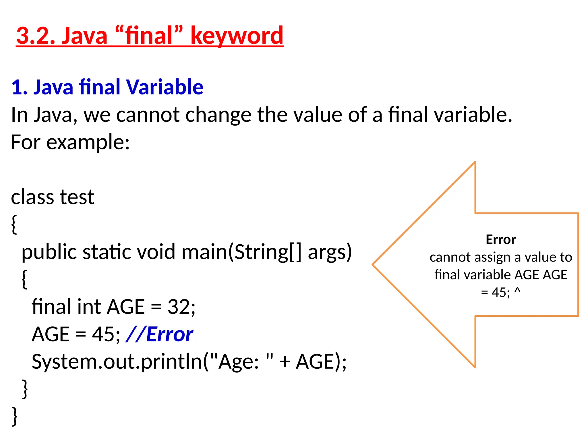 3.2. Java “final” keyword 1. Java final Variable In Java, we cannot change the value of a final variable. For example: class test { public static void main(String[] args) { final int AGE = 32; AGE = 45; //Error System.out.println("Age: " + AGE); } } Error cannot assign a value to final variable AGE AGE = 45; ^ 