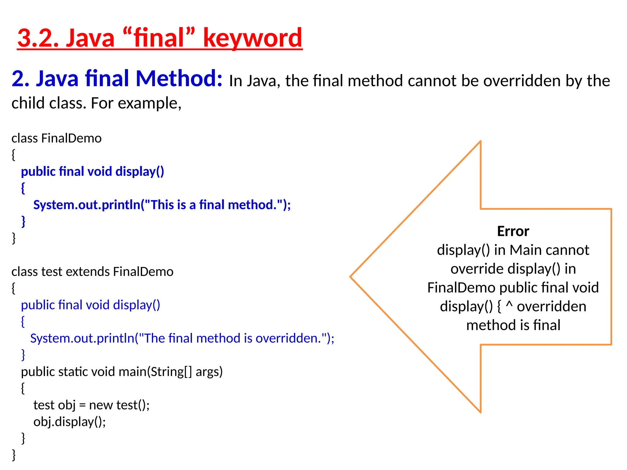 3.2. Java “final” keyword 2. Java final Method: In Java, the final method cannot be overridden by the child class. For example, class FinalDemo { public final void display() { System.out.println("This is a final method."); } } class test extends FinalDemo { public final void display() { System.out.println("The final method is overridden."); } public static void main(String[] args) { test obj = new test(); obj.display(); } } Error display() in Main cannot override display() in FinalDemo public final void display() { ^ overridden method is final 