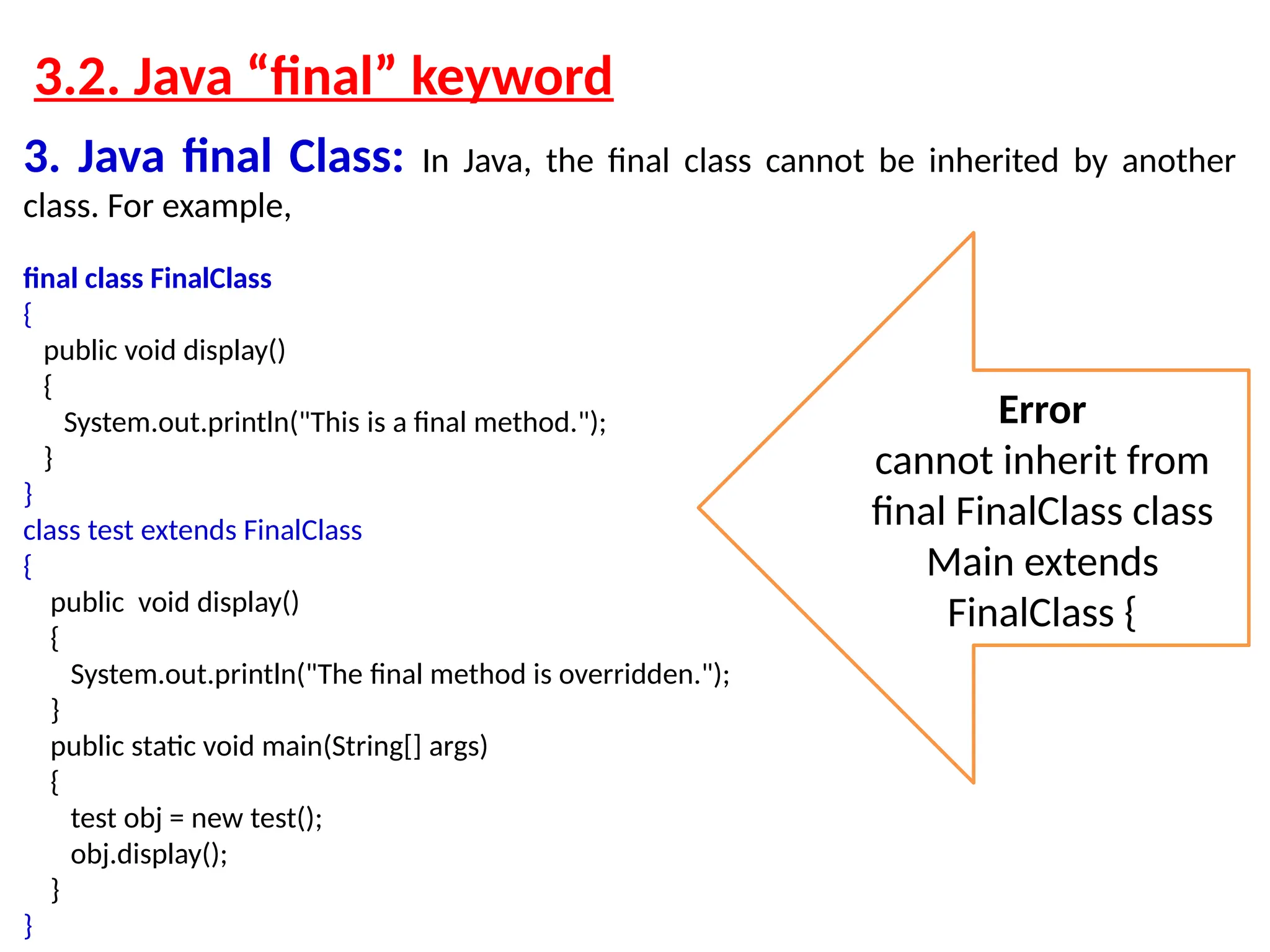 3.2. Java “final” keyword 3. Java final Class: In Java, the final class cannot be inherited by another class. For example, final class FinalClass { public void display() { System.out.println("This is a final method."); } } class test extends FinalClass { public void display() { System.out.println("The final method is overridden."); } public static void main(String[] args) { test obj = new test(); obj.display(); } } Error cannot inherit from final FinalClass class Main extends FinalClass { 