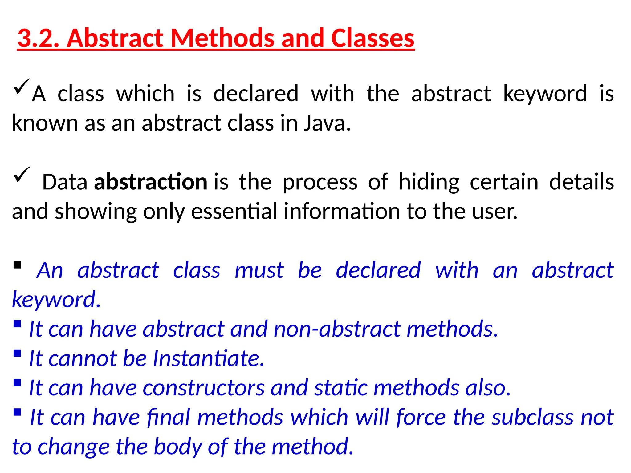 3.2. Abstract Methods and Classes A class which is declared with the abstract keyword is known as an abstract class in Java.  Data abstraction is the process of hiding certain details and showing only essential information to the user.  An abstract class must be declared with an abstract keyword.  It can have abstract and non-abstract methods.  It cannot be Instantiate.  It can have constructors and static methods also.  It can have final methods which will force the subclass not to change the body of the method. 