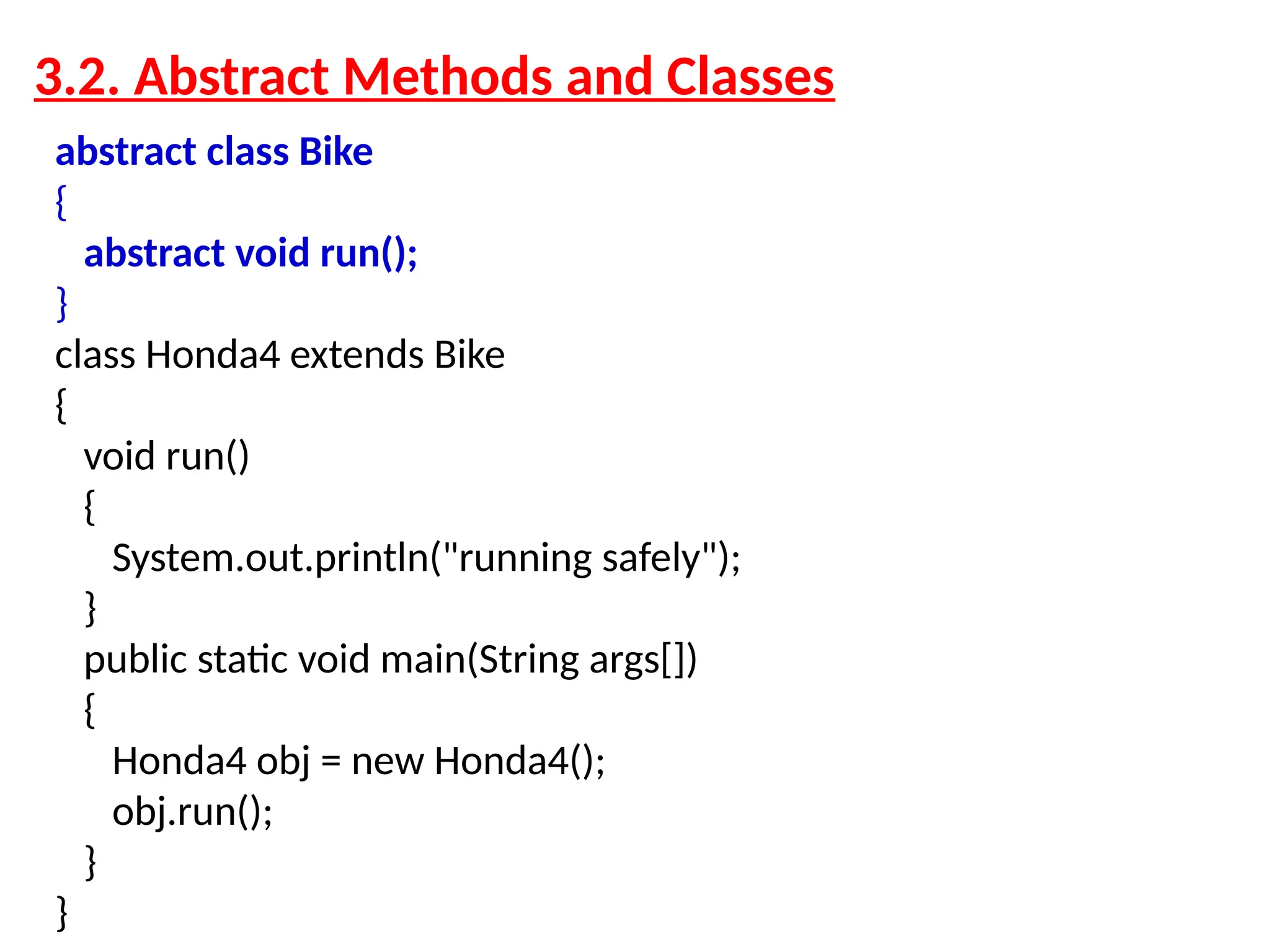 abstract class Bike { abstract void run(); } class Honda4 extends Bike { void run() { System.out.println("running safely"); } public static void main(String args[]) { Honda4 obj = new Honda4(); obj.run(); } } 3.2. Abstract Methods and Classes 