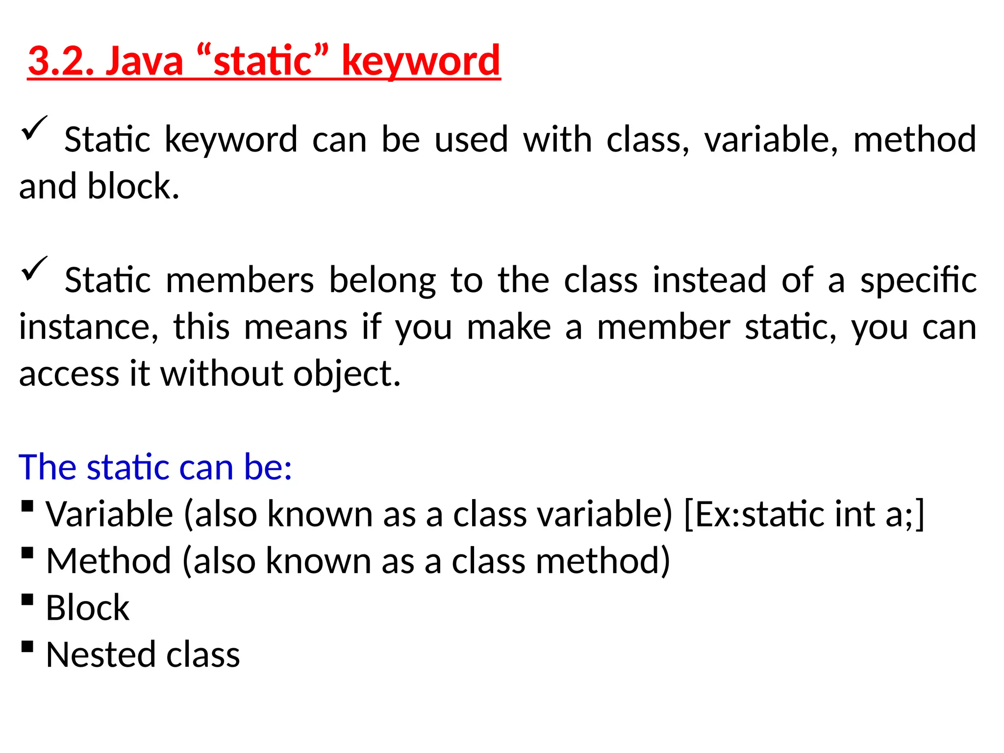 3.2. Java “static” keyword  Static keyword can be used with class, variable, method and block.  Static members belong to the class instead of a specific instance, this means if you make a member static, you can access it without object. The static can be:  Variable (also known as a class variable) [Ex:static int a;]  Method (also known as a class method)  Block  Nested class 