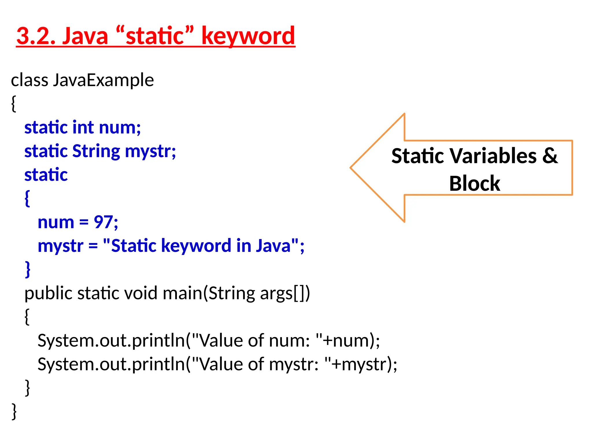 3.2. Java “static” keyword class JavaExample { static int num; static String mystr; static { num = 97; mystr = "Static keyword in Java"; } public static void main(String args[]) { System.out.println("Value of num: "+num); System.out.println("Value of mystr: "+mystr); } } Static Variables & Block 