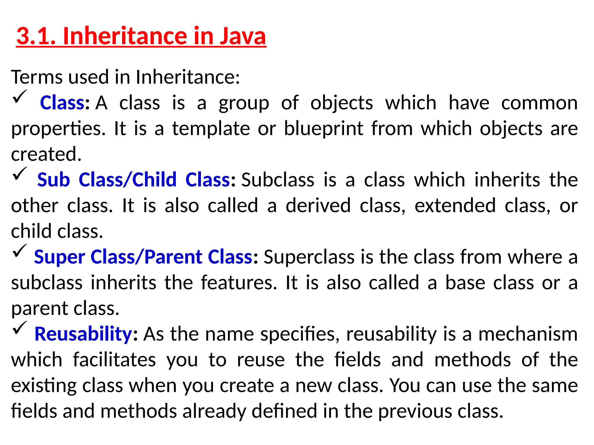 3.1. Inheritance in Java Terms used in Inheritance:  Class: A class is a group of objects which have common properties. It is a template or blueprint from which objects are created.  Sub Class/Child Class: Subclass is a class which inherits the other class. It is also called a derived class, extended class, or child class.  Super Class/Parent Class: Superclass is the class from where a subclass inherits the features. It is also called a base class or a parent class.  Reusability: As the name specifies, reusability is a mechanism which facilitates you to reuse the fields and methods of the existing class when you create a new class. You can use the same fields and methods already defined in the previous class. 