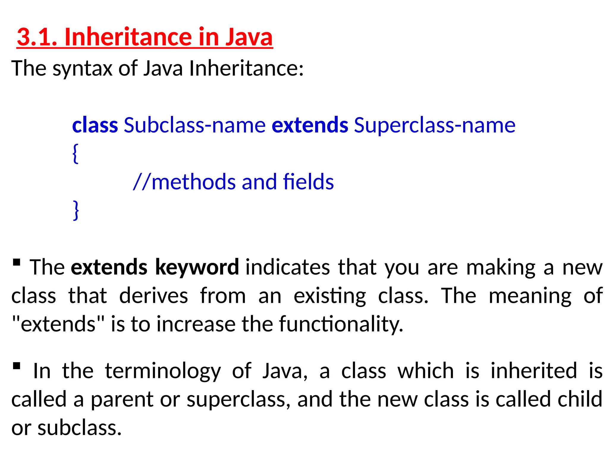 3.1. Inheritance in Java The syntax of Java Inheritance: class Subclass-name extends Superclass-name { //methods and fields }  The extends keyword indicates that you are making a new class that derives from an existing class. The meaning of "extends" is to increase the functionality.  In the terminology of Java, a class which is inherited is called a parent or superclass, and the new class is called child or subclass. 