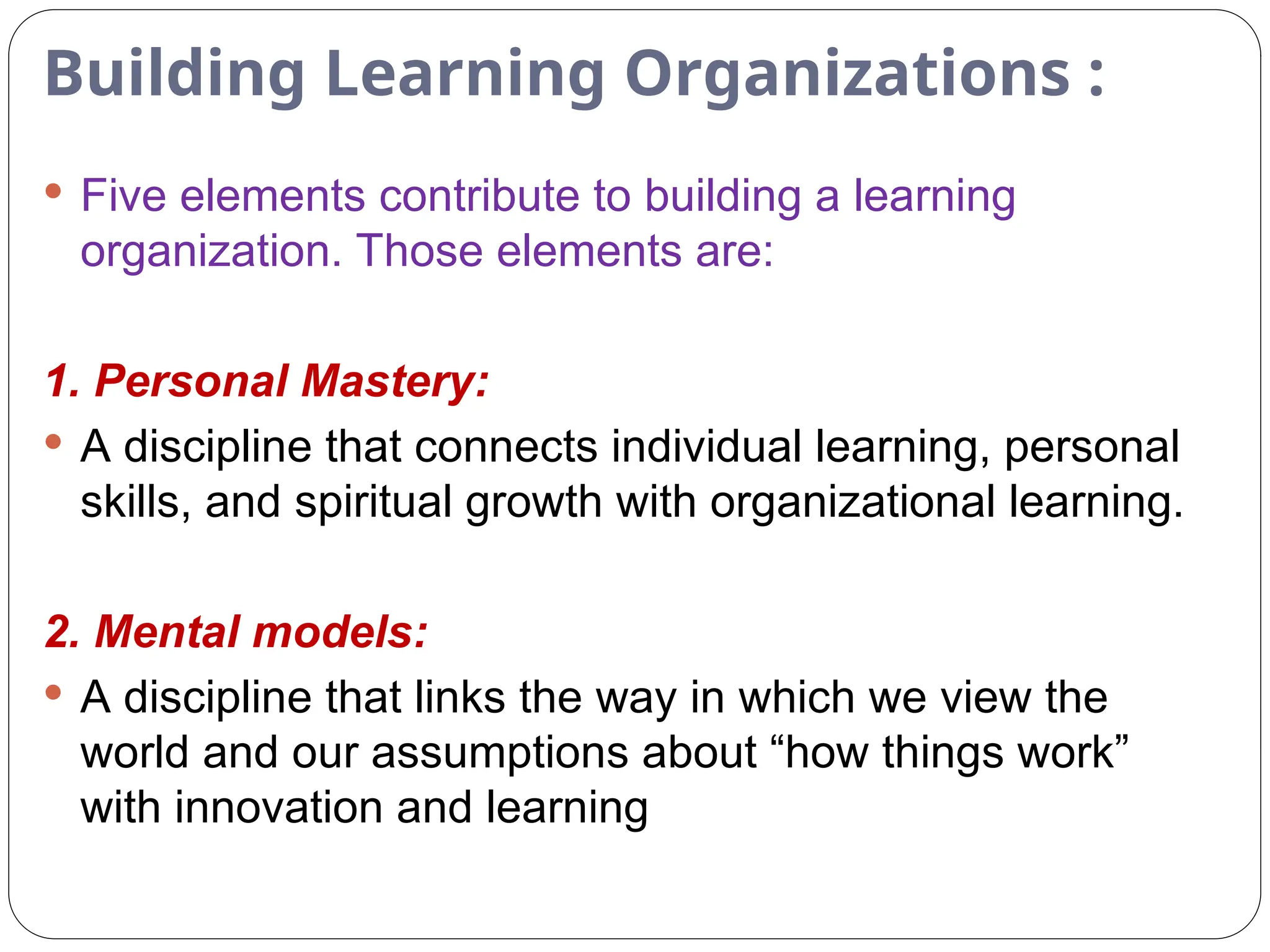 Building Learning Organizations :
 Five elements contribute to building a learning
organization. Those elements are:
1. Personal Mastery:
 A discipline that connects individual learning, personal
skills, and spiritual growth with organizational learning.
2. Mental models:
 A discipline that links the way in which we view the
world and our assumptions about “how things work”
with innovation and learning
 