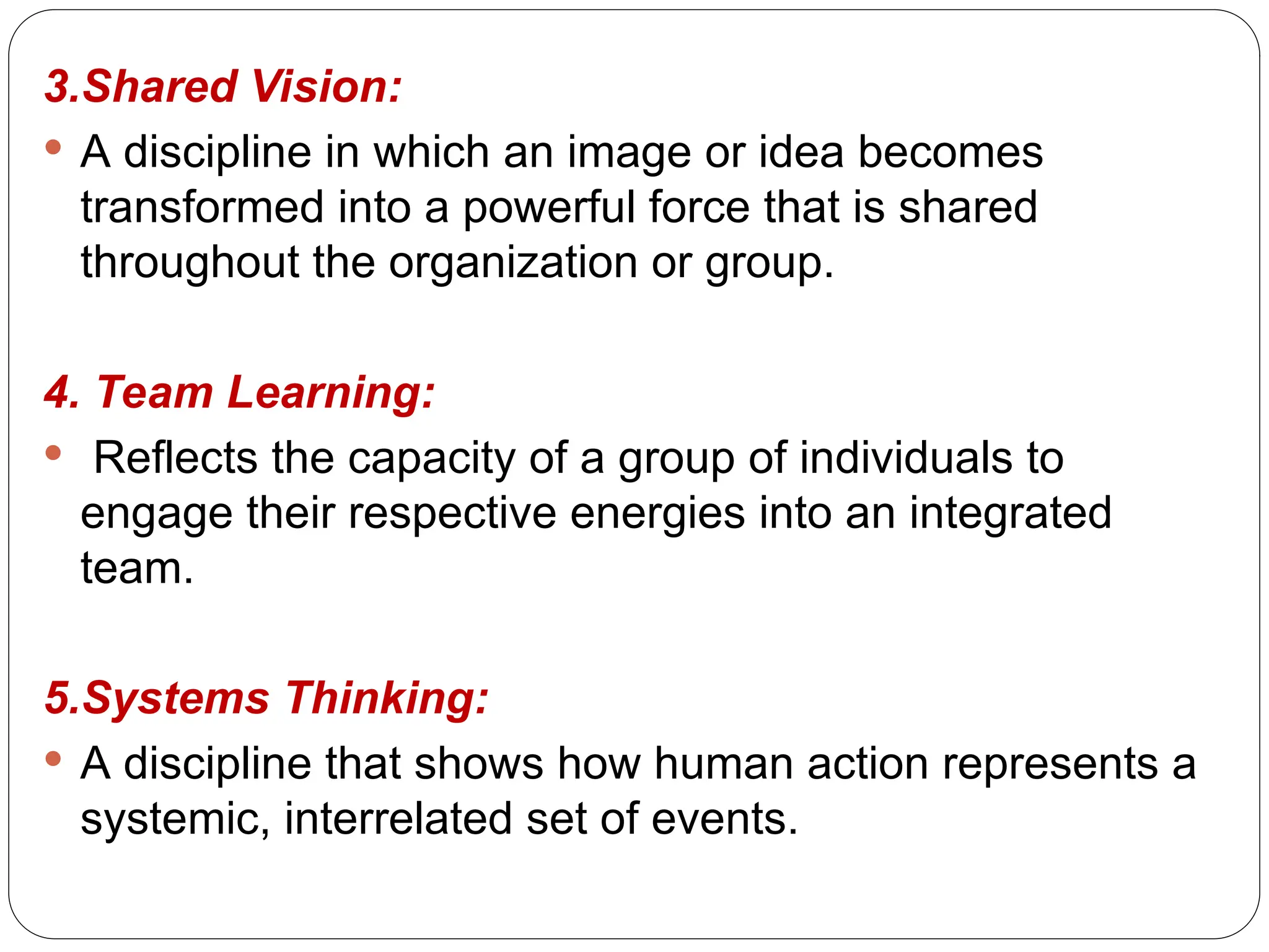 3.Shared Vision:
 A discipline in which an image or idea becomes
transformed into a powerful force that is shared
throughout the organization or group.
4. Team Learning:
 Reflects the capacity of a group of individuals to
engage their respective energies into an integrated
team.
5.Systems Thinking:
 A discipline that shows how human action represents a
systemic, interrelated set of events.
 