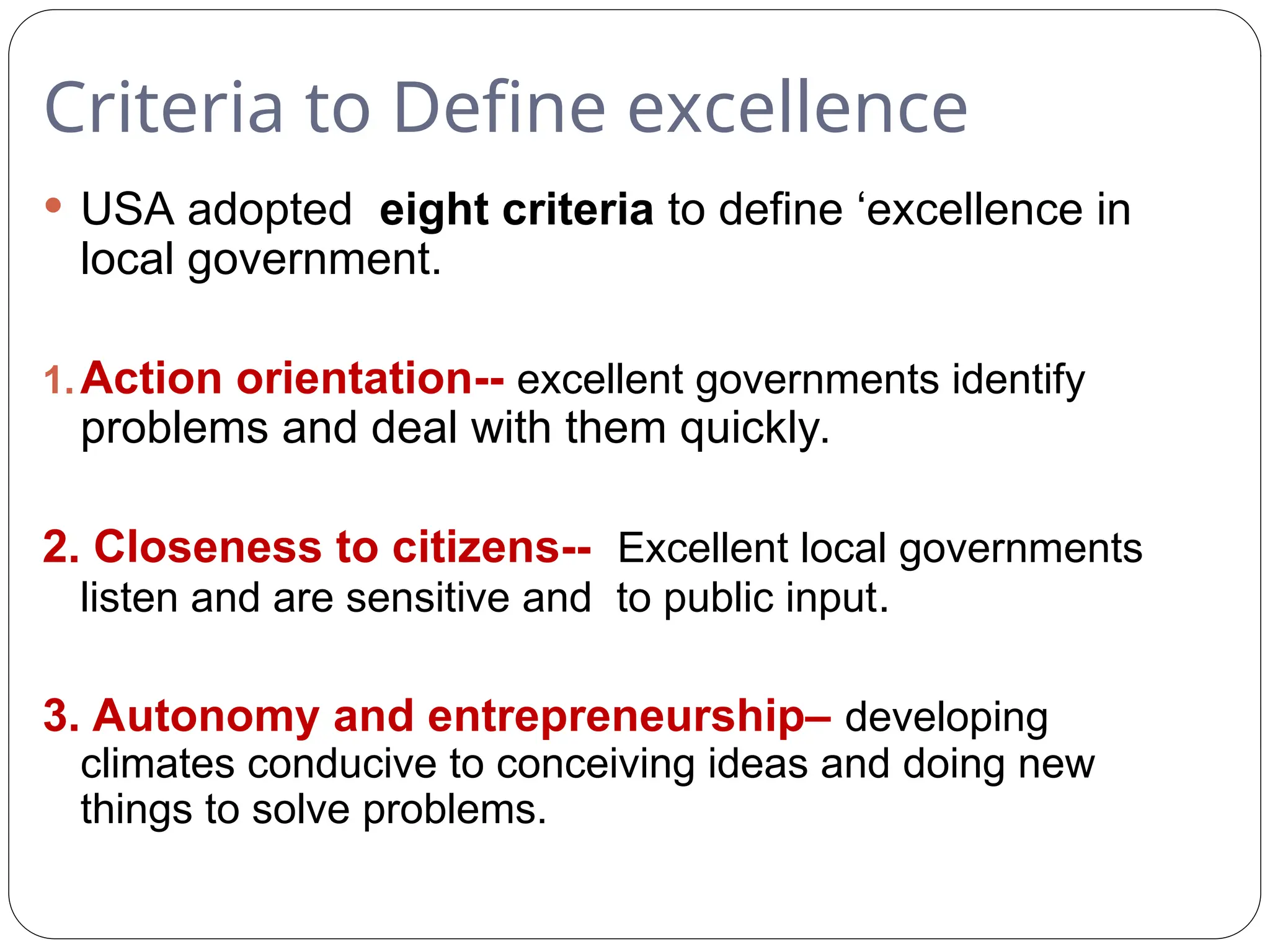Criteria to Define excellence
 USA adopted eight criteria to define ‘excellence in
local government.
1.Action orientation-- excellent governments identify
problems and deal with them quickly.
2. Closeness to citizens-- Excellent local governments
listen and are sensitive and to public input.
3. Autonomy and entrepreneurship– developing
climates conducive to conceiving ideas and doing new
things to solve problems.
 