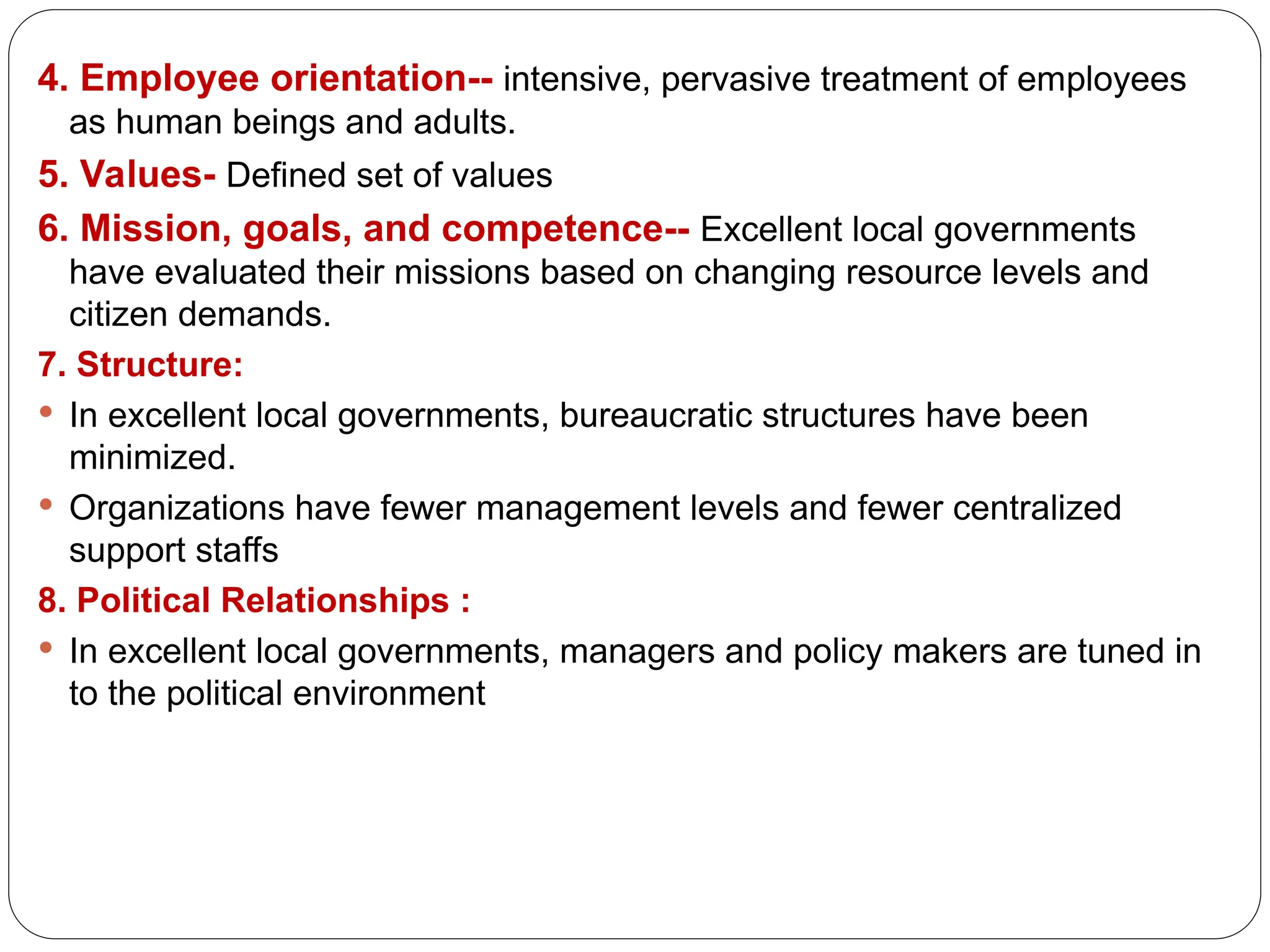 4. Employee orientation-- intensive, pervasive treatment of em­
ployees
as human beings and adults.
5. Values- Defined set of values
6. Mission, goals, and competence-- Excellent local governments
have evaluated their missions based on changing resource levels and
citizen demands.
7. Structure:
 In excellent local governments, bureaucratic structures have been
minimized.
 Organizations have fewer management levels and fewer centralized
support staffs
8. Political Relationships :
 In excellent local governments, managers and policy makers are tuned in
to the political environment
 