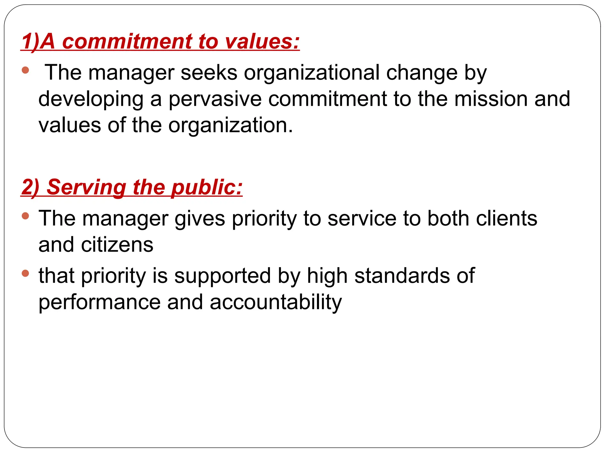 1)A commitment to values:
 The manager seeks organizational change by
developing a pervasive commitment to the mission and
values of the organization.
2) Serving the public:
 The manager gives priority to service to both clients
and citizens
 that priority is supported by high standards of
performance and accountability
 
