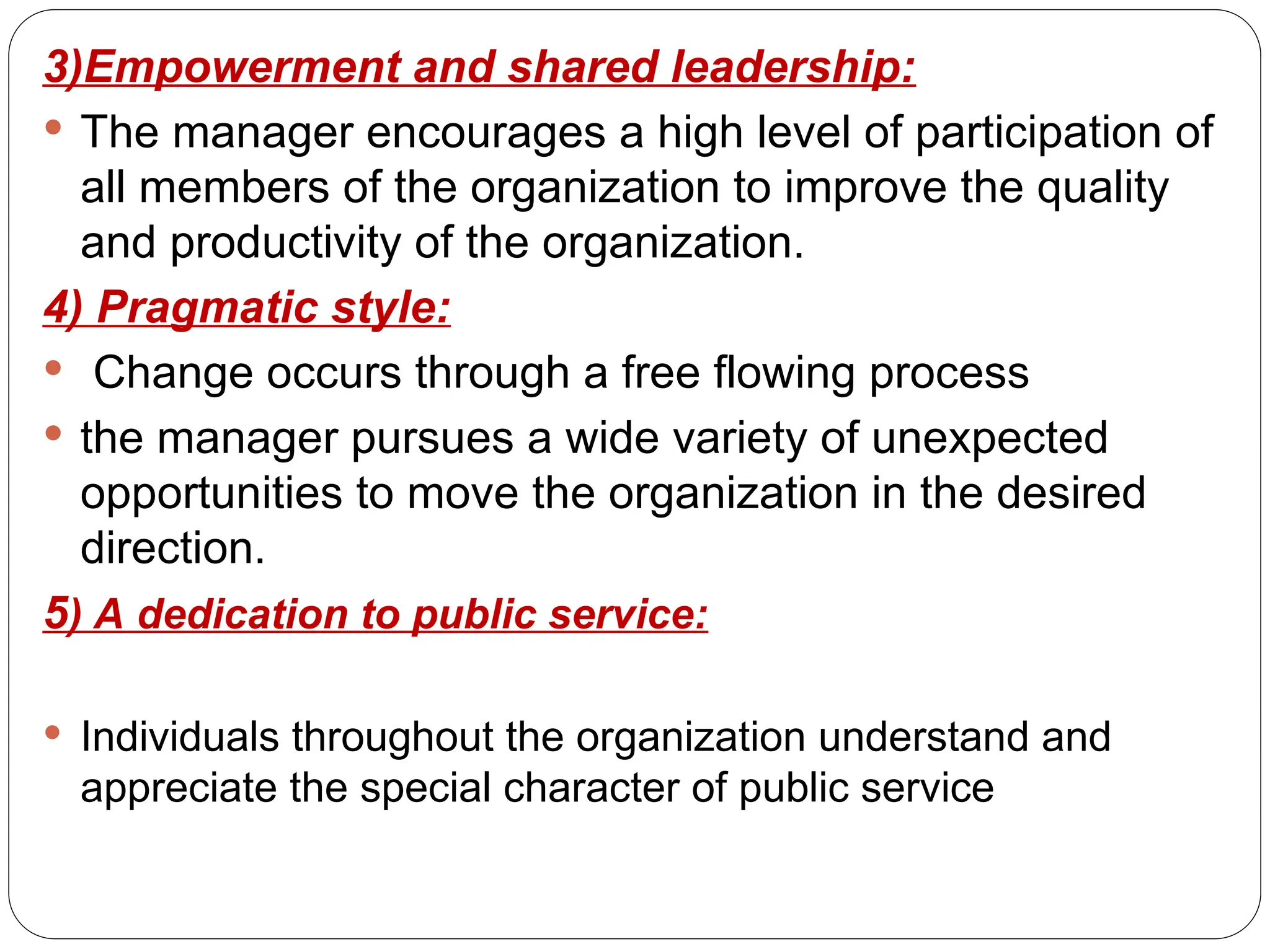 3)Empowerment and shared leadership:
 The manager encourages a high level of participation of
all members of the organization to improve the quality
and productivity of the organization.
4) Pragmatic style:
 Change occurs through a free flowing process
 the manager pursues a wide variety of unexpected
opportunities to move the organization in the desired
direction.
5) A dedication to public service:
 Individuals throughout the organization understand and
appreciate the special character of public service
 