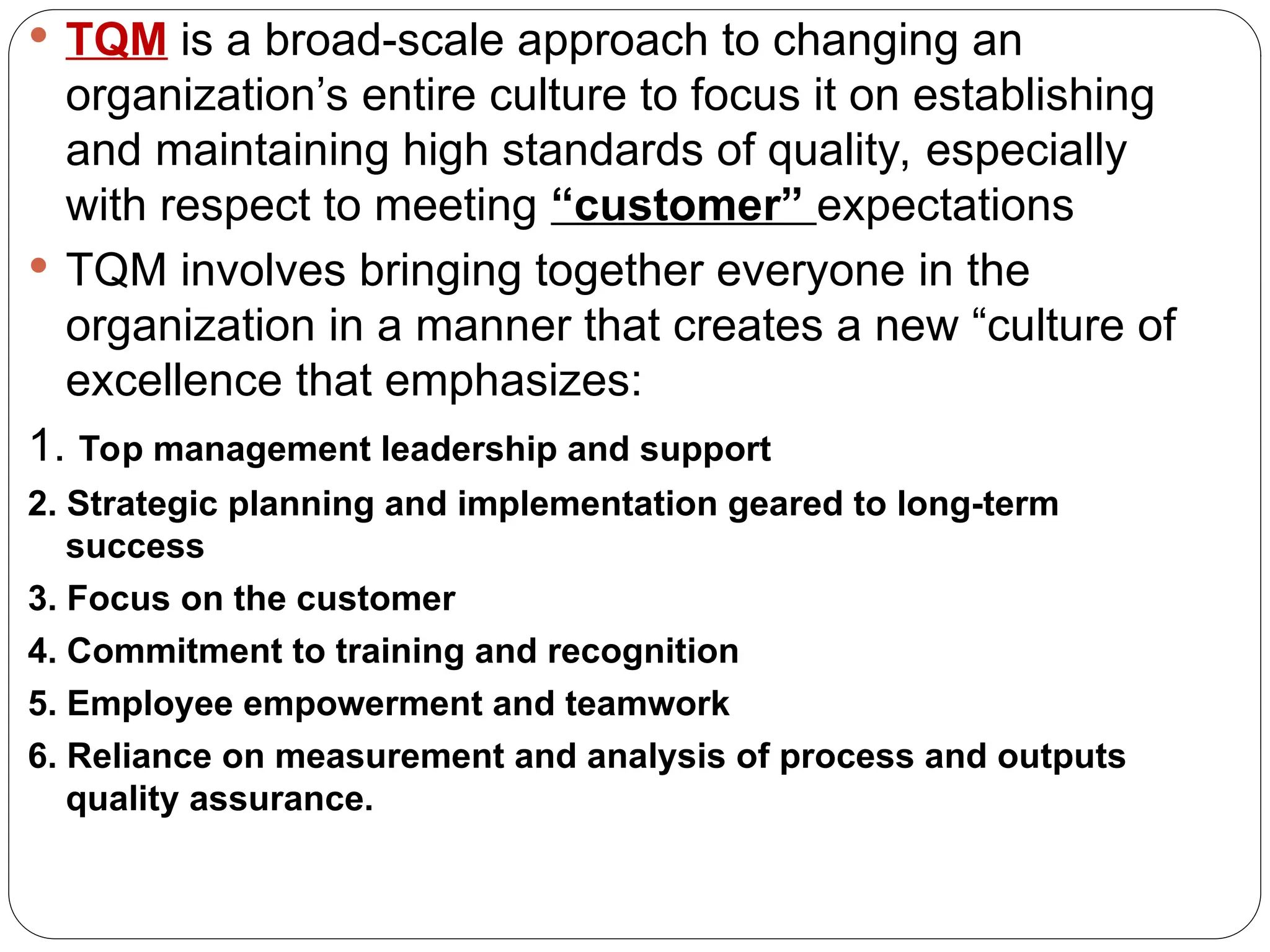  TQM is a broad-scale approach to changing an
organization’s entire culture to focus it on establishing
and maintaining high standards of quality, especially
with respect to meeting “customer” expectations
 TQM involves bringing together everyone in the
organization in a manner that creates a new “culture of
excellence that emphasizes:
1. Top management leadership and support
2. Strategic planning and implementation geared to long-term
success
3. Focus on the customer
4. Commitment to training and recognition
5. Employee empowerment and teamwork
6. Reliance on measurement and analysis of process and outputs
quality assurance.
 