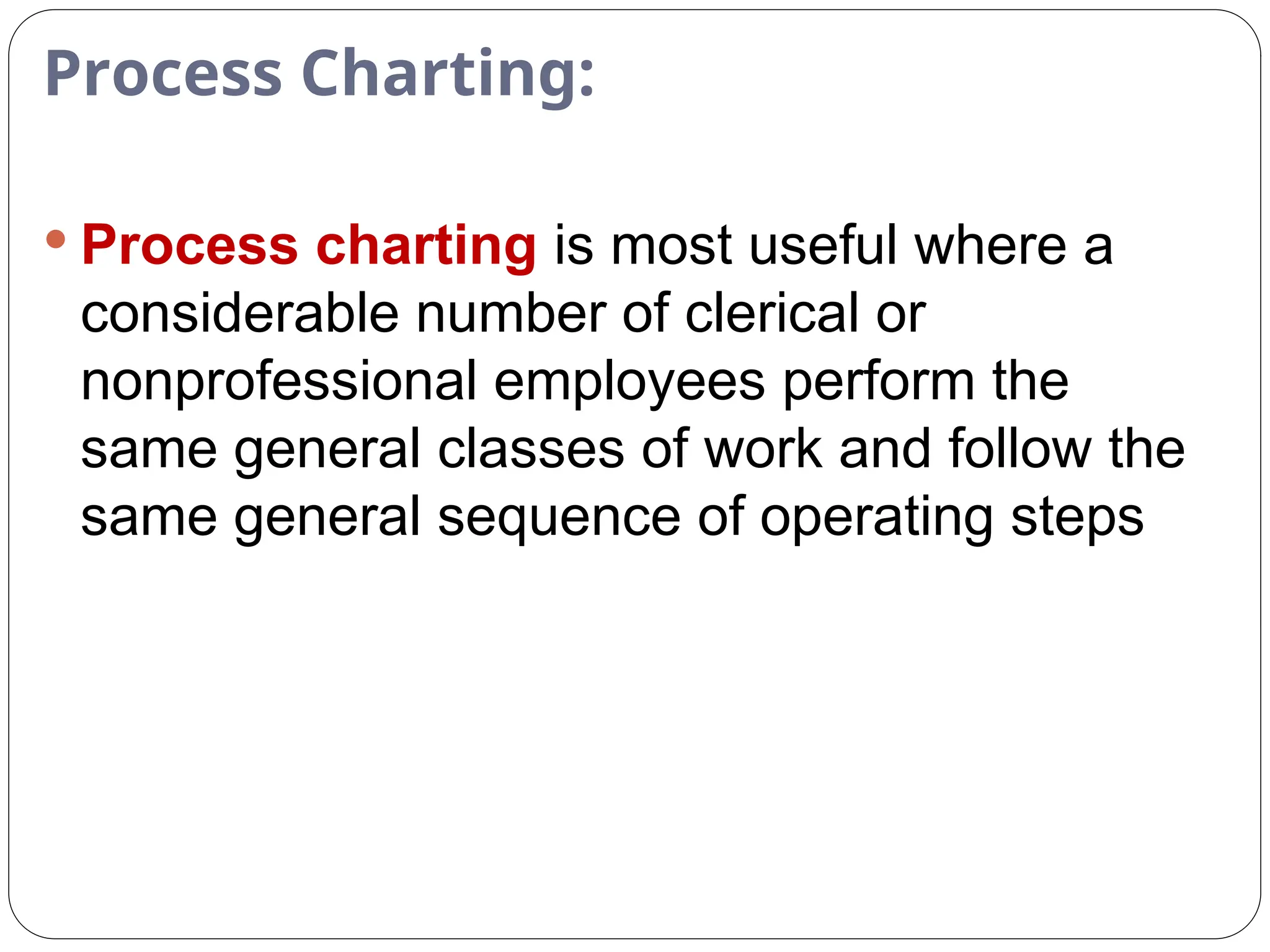 Process Charting:
 Process charting is most useful where a
considerable number of clerical or
nonprofessional employees perform the
same general classes of work and follow the
same general sequence of operating steps
 