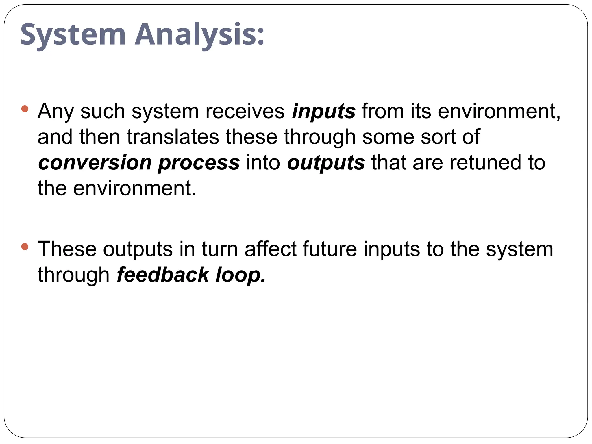 System Analysis:
 Any such system receives inputs from its environment,
and then translates these through some sort of
conversion process into outputs that are retuned to
the environment.
 These outputs in turn affect future inputs to the system
through feedback loop.
 
