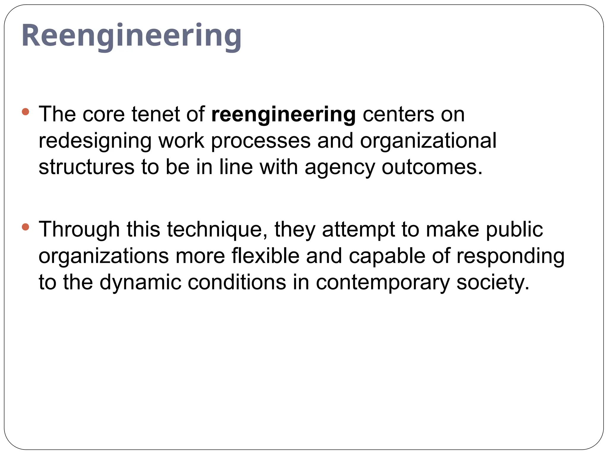 Reengineering
 The core tenet of reengineering centers on
redesigning work processes and organizational
structures to be in line with agency outcomes.
 Through this technique, they attempt to make public
organizations more flexible and capable of responding
to the dynamic conditions in contemporary society.
 