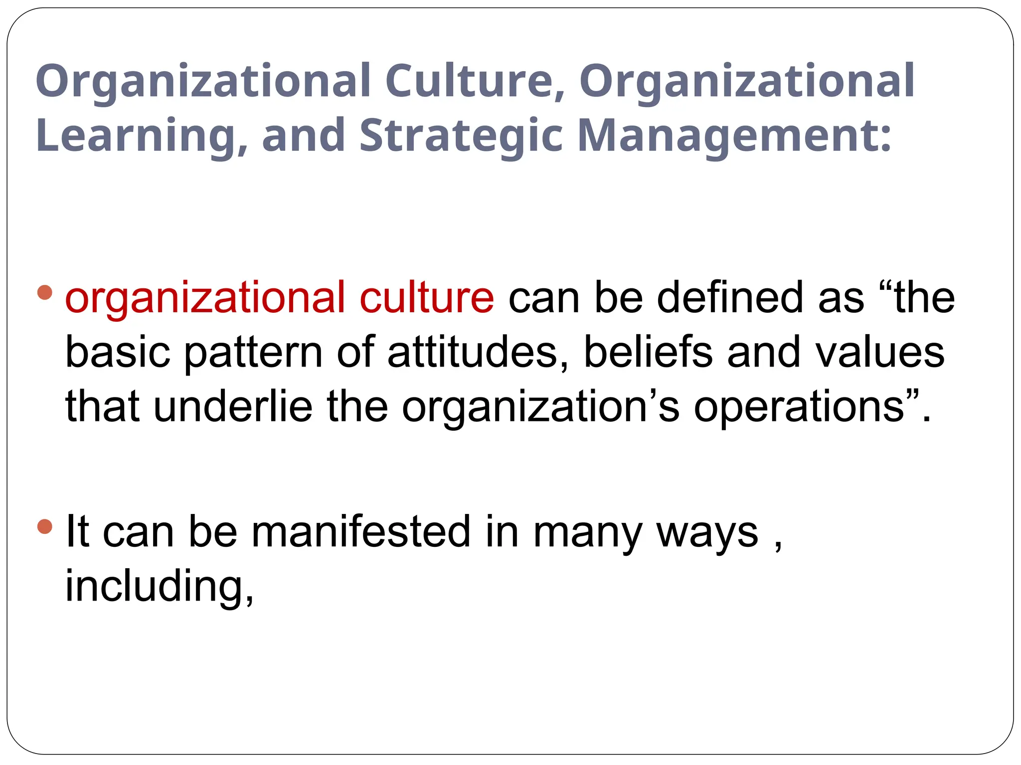 Organizational Culture, Organizational
Learning, and Strategic Management:
 organizational culture can be defined as “the
basic pattern of attitudes, beliefs and values
that underlie the organization’s operations”.
 It can be manifested in many ways ,
including,
 