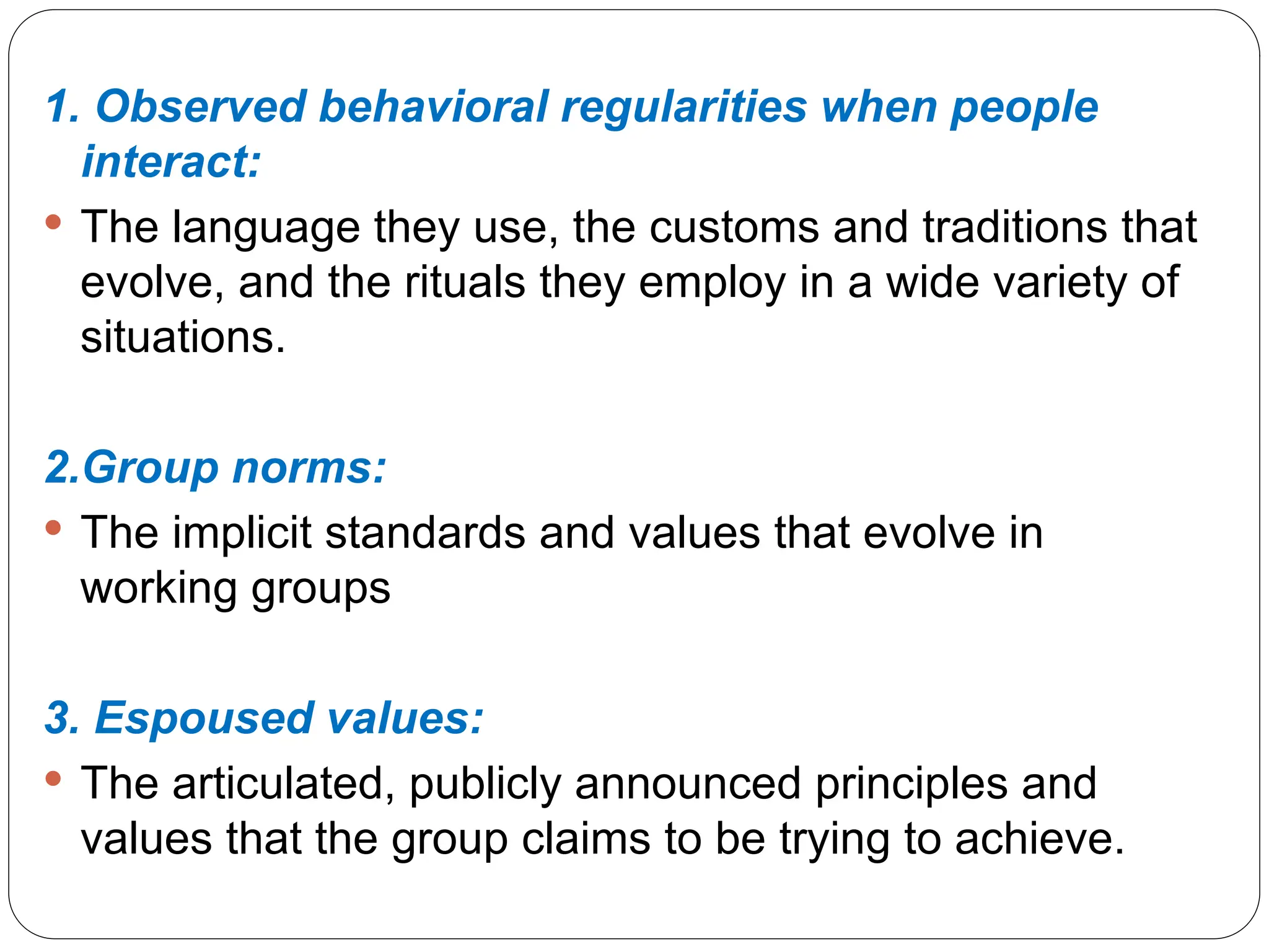 1. Observed behavioral regularities when people
interact:
 The language they use, the customs and traditions that
evolve, and the rituals they employ in a wide variety of
situations.
2.Group norms:
 The implicit standards and values that evolve in
working groups
3. Espoused values:
 The articulated, publicly announced principles and
values that the group claims to be trying to achieve.
 