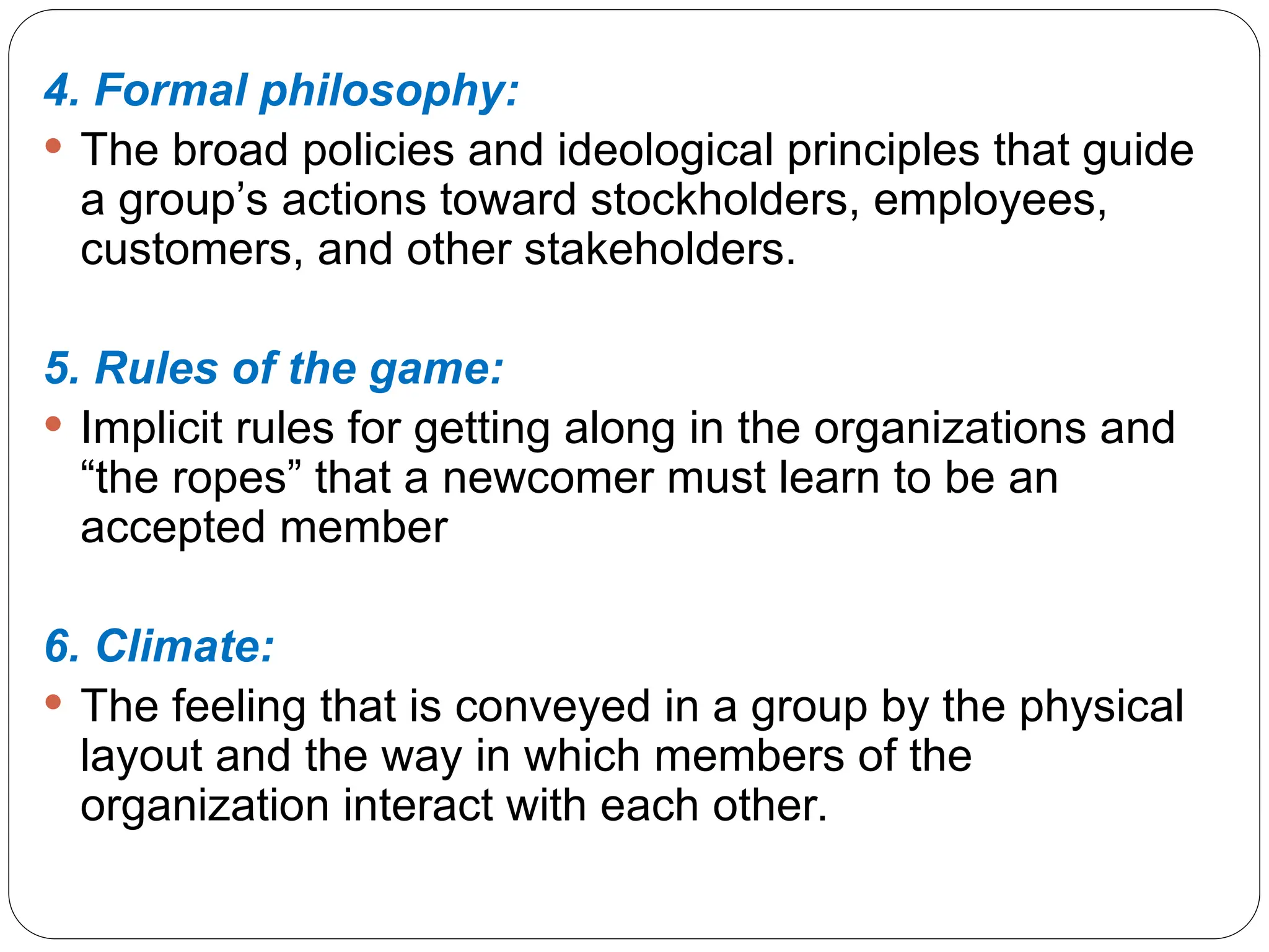 4. Formal philosophy:
 The broad policies and ideological principles that guide
a group’s actions toward stockholders, employees,
customers, and other stakeholders.
5. Rules of the game:
 Implicit rules for getting along in the organizations and
“the ropes” that a newcomer must learn to be an
accepted member
6. Climate:
 The feeling that is conveyed in a group by the physical
layout and the way in which members of the
organization interact with each other.
 