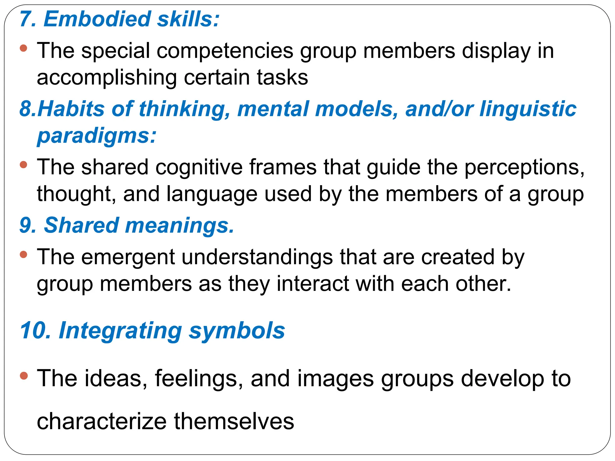 7. Embodied skills:
 The special competencies group members display in
accomplishing certain tasks
8.Habits of thinking, mental models, and/or linguistic
paradigms:
 The shared cognitive frames that guide the perceptions,
thought, and language used by the members of a group
9. Shared meanings.
 The emergent understandings that are created by
group members as they interact with each other.
10. Integrating symbols
 The ideas, feelings, and images groups develop to
characterize themselves
 