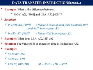 DATA TRANSFER INSTRUCTIONS(cont..)
 Example: What is the difference between:
 MOV AX, [40H] and LEA AX, [40H]?
 Solution:
 In MOV AX, [40H] ; Places 2 bytes of data from locations 40H
; and 41H into register AX.
 In LEA AX, [40H] ; Places 40H into register AX.
 Example: What does LEA AX, [SI] do?
 Solution: The value of SI at execution time is loaded into AX.
 Example:
 MOV BX, 35H
 MOV DI, 12H
 LEA SI, [BX+DI] ; SI = 35H + 12H = 47H
 