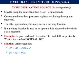 DATA TRANSFER INSTRUCTIONS(cont..)
XCHG DESTINATION, SOURCE (Exchange data):
 Used to swap the contents of two 8-, or 16-bit operands.
 One operand must be a processor register (excluding the segment
registers).
 The other operand may be a register or a memory location.
 If a memory location is used as an operand it is assumed to be within
a data segment.
 Example: Registers AL and BL contain 30H and 40H, respectively.
What is the result of XCHG AL, BL?
 Solution: After execution,
 AL = BL = 40H and
 BL =AL = 30H.
 