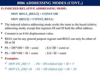 8086 ADDRESSING MODES (CONT..)
F) INDEXED RELATIVE ADDRESSING MODE:
MOV REG1, [REG2] + CONST OR
MOV [REG2] + CONST, REG1;
 The indexed relative addressing mode works the same as the based relative
addressing mode, except that registers DI and SI hold the offset address.
 Constant is an 8-bit displacement value.
 REG1 can be any general purpose register and REG2 can only be either of
DI or SI
 PA = DS*10H + DI + const ; EA=DI + const or
 PA = DS*10H + SI + const ; EA= SI + const
 Examples:
 MOV DX, [SI]+5 ; PA = DS (shifted left) + SI + 5
 MOV CL, [DI]+20 ; PA = DS (shifted left) + DI + 20
 