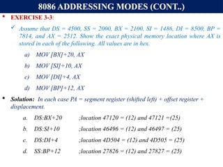8086 ADDRESSING MODES (CONT..)
 EXERCISE 3-3:
 Assume that DS = 4500, SS = 2000, BX = 2100, SI = 1486, DI = 8500, BP =
7814, and AX = 2512. Show the exact physical memory location where AX is
stored in each of the following. All values are in hex.
a) MOV [BX]+20, AX
b) MOV [SI]+10, AX
c) MOV [DI]+4, AX
d) MOV [BP]+12, AX
 Solution: In each case PA = segment register (shifted left) + offset register +
displacement.
a. DS:BX+20 ;location 47120 = (12) and 47121 =(25)
b. DS:SI+10 ;location 46496 = (12) and 46497 = (25)
c. DS:DI+4 ;location 4D504 = (12) and 4D505 = (25)
d. SS:BP+12 ;location 27826 = (12) and 27827 = (25)
 