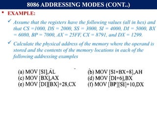 8086 ADDRESSING MODES (CONT..)
 EXAMPLE:
 Assume that the registers have the following values (all in hex) and
that CS =1000, DS = 2000, SS = 3000, SI = 4000, DI = 5000, BX
= 6080, BP = 7000, AX = 25FF, CX = 8791, and DX = 1299.
 Calculate the physical address of the memory where the operand is
stored and the contents of the memory locations in each of the
following addressing examples
 