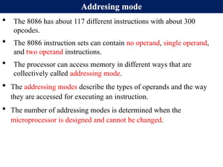 Addresing mode
 The 8086 has about 117 different instructions with about 300
opcodes.
 The 8086 instruction sets can contain no operand, single operand,
and two operand instructions.
 The processor can access memory in different ways that are
collectively called addressing mode.
 The addressing modes describe the types of operands and the way
they are accessed for executing an instruction.
 The number of addressing modes is determined when the
microprocessor is designed and cannot be changed.
 