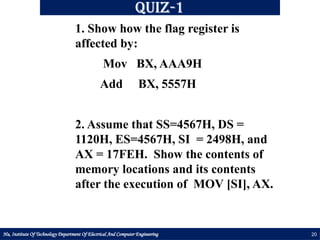 Hu, Institute Of Technology Department Of Electrical And Computer Engineering 20
Quiz-1
1. Show how the flag register is
affected by:
Mov BX, AAA9H
Add BX, 5557H
2. Assume that SS=4567H, DS =
1120H, ES=4567H, SI = 2498H, and
AX = 17FEH. Show the contents of
memory locations and its contents
after the execution of MOV [SI], AX.
 