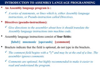 INTRODUCTION TO ASSEMBLY LANGUAGE PROGRAMMING
 An Assembly language program is :
 A series of statements, or lines which is, either Assembly language
instructions, or Pseudo-instruction called Directives.
 Directives (pseudo-instructions):
 Give directions to the assembler about how it should translate the
Assembly language instructions into machine code.
 Assembly language instructions consist of four fields:
[label:] mnemonic [operands] [;comment]
 Brackets indicate that the field is optional, do not type in the brackets.
 The comment field begins with a ";" and may be at the end of a line. The
assembler ignores comments.
 Comments are optional, but highly recommended to make it easier to
read and understand the program.
 