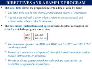 DIRECTIVES AND A SAMPLE PROGRAM
 The label field allows the program to refer to a line of code by name.
 The label field can be any character and cannot exceed 31 characters.
 A label must end with a colon when it refers to an opcode and, end
without colon when it refer to directives.
 The mnemonic (instruction) and operand fields together accomplish the
tasks for which the program was written.
 The mnemonic opcodes are ADD and MOV, and "AL,BL" and "AX, 6764"
are the operands.
 Instead of a mnemonic and operand, these fields could contain assembler
pseudo-instructions, or directives.
 Directives do not generate machine code and are used only by the
assembler as opposed to instructions.
 