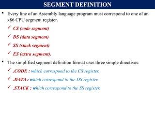 SEGMENT DEFINITION
 Every line of an Assembly language program must correspond to one of an
x86 CPU segment register.
 CS (code segment)
 DS (data segment)
 SS (stack segment)
 ES (extra segment).
 The simplified segment definition format uses three simple directives:
 .CODE : which correspond to the CS register.
 .DATA : which correspond to the DS register.
 .STACK : which correspond to the SS register.
 