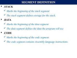 SEGMENT DEFINITION
 .STACK
 Marks the beginning of the stack segment
 The stack segment defines storage for the stack.
 .DATA
 Marks the beginning of the data segment
 The data segment defines the data the program will use
 .CODE
 Marks the beginning of the code segment
 The code segment contains Assembly language instructions.
 