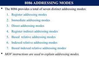 8086 ADDRESSING MODES
 The 8086 provides a total of seven distinct addressing modes:
1. Register addressing modes
2. Immediate addressing modes
3. Direct addressing modes
4. Register indirect addressing modes
5. Based relative addressing modes
6. Indexed relative addressing modes
7. Based indexed relative addressing modes
 MOV instructions are used to explain addressing modes.
 